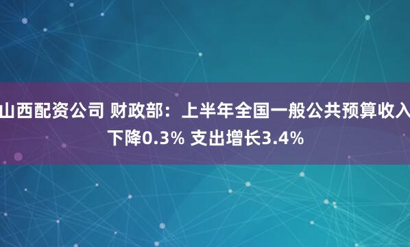 山西配资公司 财政部：上半年全国一般公共预算收入下降0.3% 支出增长3.4%