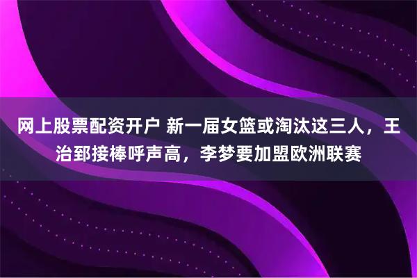 网上股票配资开户 新一届女篮或淘汰这三人，王治郅接棒呼声高，李梦要加盟欧洲联赛
