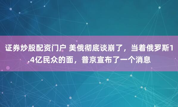 证券炒股配资门户 美俄彻底谈崩了，当着俄罗斯1.4亿民众的面，普京宣布了一个消息