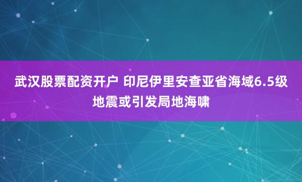 武汉股票配资开户 印尼伊里安查亚省海域6.5级地震或引发局地海啸