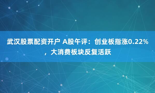 武汉股票配资开户 A股午评:创业板指涨0.22%,大消费板块反复活跃