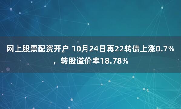 网上股票配资开户 10月24日再22转债上涨0.7%，转股溢价率18.78%