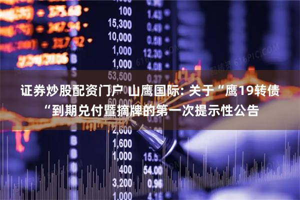 证券炒股配资门户 山鹰国际: 关于“鹰19转债“到期兑付暨摘牌的第一次提示性公告