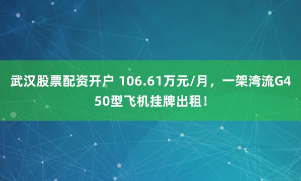 武汉股票配资开户 106.61万元/月，一架湾流G450型飞机挂牌出租！