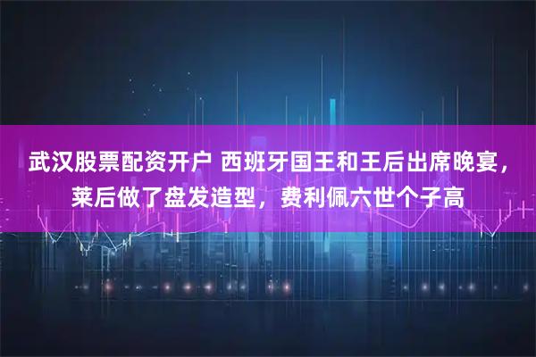 武汉股票配资开户 西班牙国王和王后出席晚宴，莱后做了盘发造型，费利佩六世个子高