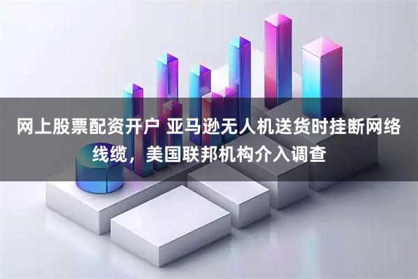 网上股票配资开户 亚马逊无人机送货时挂断网络线缆，美国联邦机构介入调查