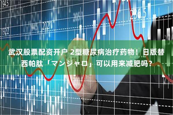 武汉股票配资开户 2型糖尿病治疗药物!日版替西帕肽「マンジャロ」可以用来减肥吗?